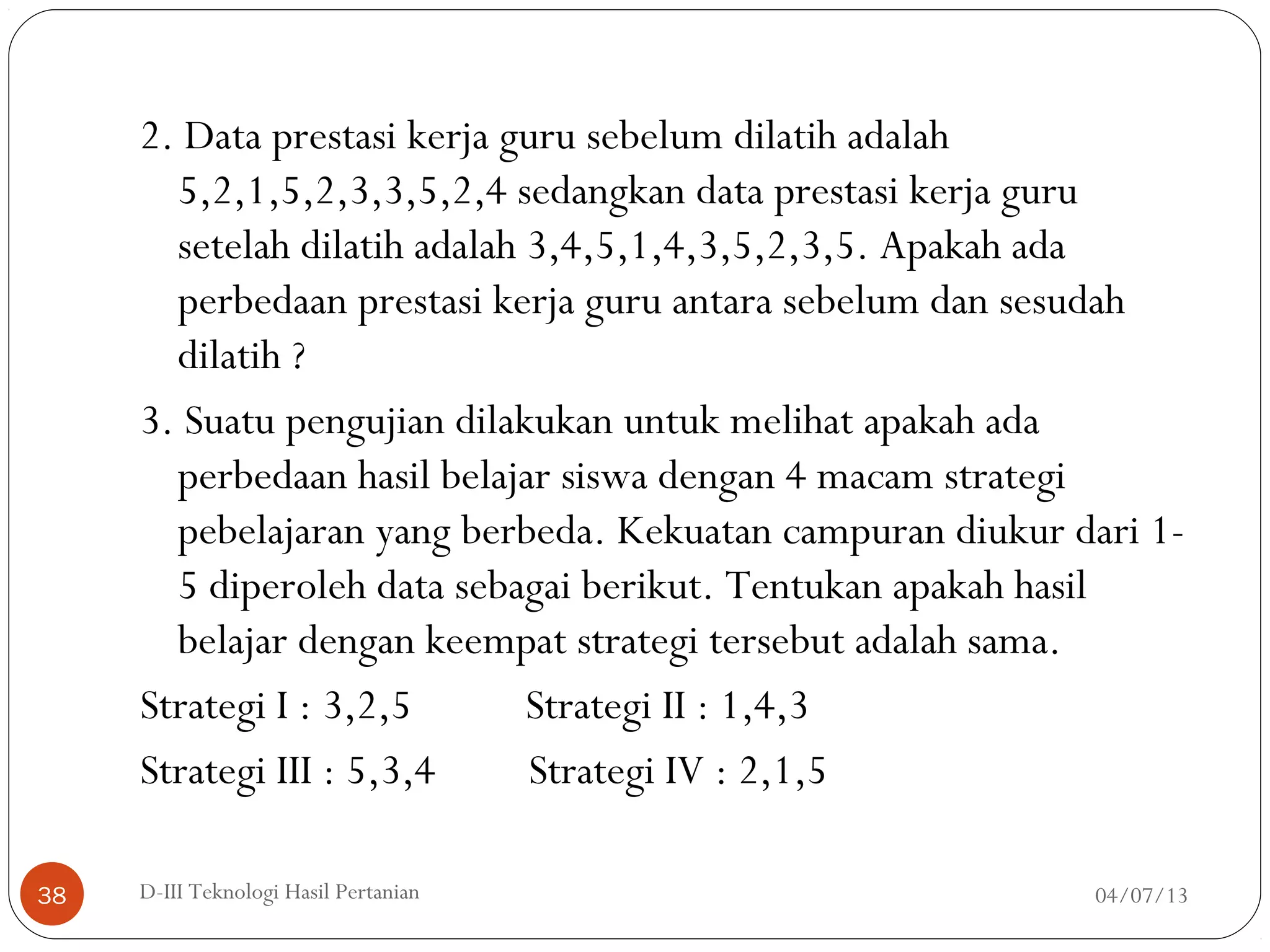 2. Data prestasi kerja guru sebelum dilatih adalah
5,2,1,5,2,3,3,5,2,4 sedangkan data prestasi kerja guru
setelah dilatih adalah 3,4,5,1,4,3,5,2,3,5. Apakah ada
perbedaan prestasi kerja guru antara sebelum dan sesudah
dilatih ?
3. Suatu pengujian dilakukan untuk melihat apakah ada
perbedaan hasil belajar siswa dengan 4 macam strategi
pebelajaran yang berbeda. Kekuatan campuran diukur dari 1-
5 diperoleh data sebagai berikut. Tentukan apakah hasil
belajar dengan keempat strategi tersebut adalah sama.
Strategi I : 3,2,5 Strategi II : 1,4,3
Strategi III : 5,3,4 Strategi IV : 2,1,5
04/07/13D-III Teknologi Hasil Pertanian38
 