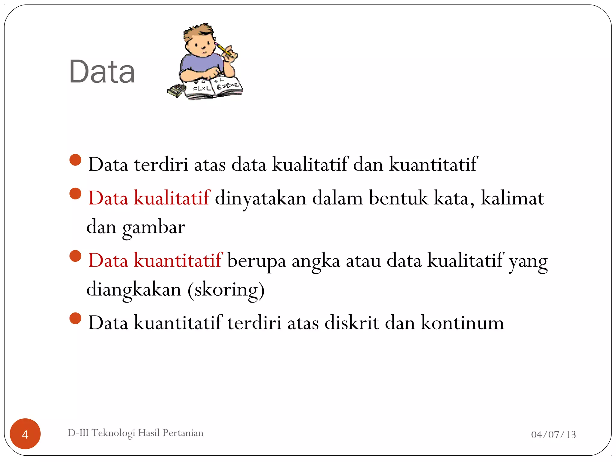 Data
Data terdiri atas data kualitatif dan kuantitatif
Data kualitatif dinyatakan dalam bentuk kata, kalimat
dan gambar
Data kuantitatif berupa angka atau data kualitatif yang
diangkakan (skoring)
Data kuantitatif terdiri atas diskrit dan kontinum
04/07/13D-III Teknologi Hasil Pertanian4
 