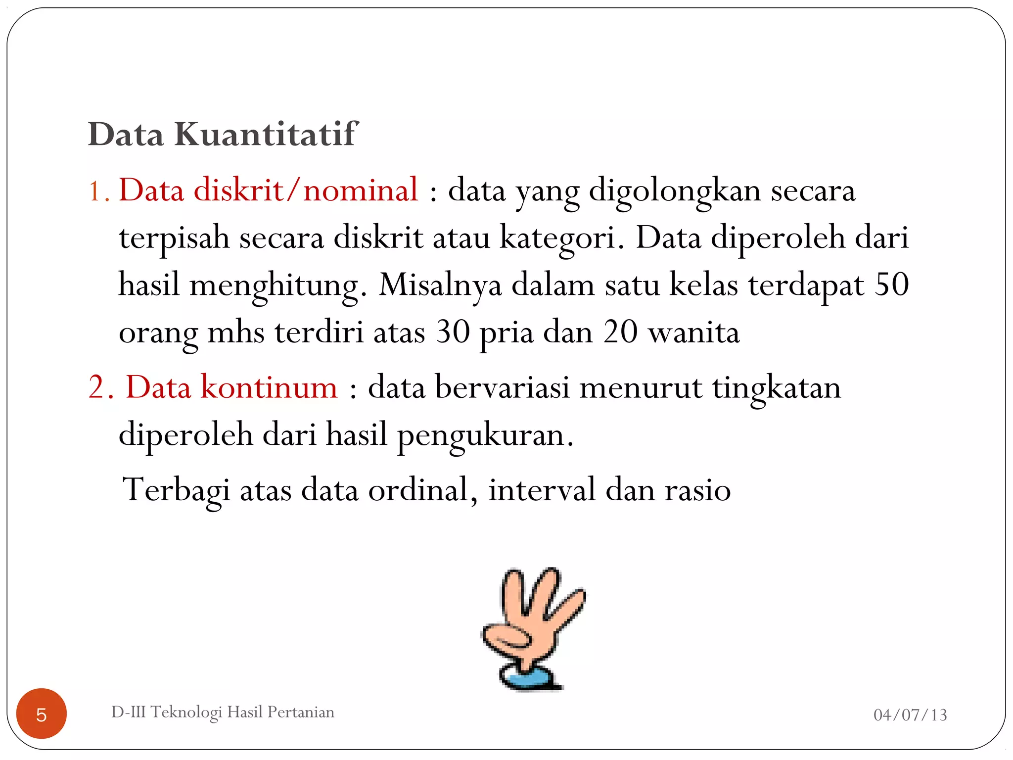 Data Kuantitatif
1. Data diskrit/nominal : data yang digolongkan secara
terpisah secara diskrit atau kategori. Data diperoleh dari
hasil menghitung. Misalnya dalam satu kelas terdapat 50
orang mhs terdiri atas 30 pria dan 20 wanita
2. Data kontinum : data bervariasi menurut tingkatan
diperoleh dari hasil pengukuran.
Terbagi atas data ordinal, interval dan rasio
04/07/13D-III Teknologi Hasil Pertanian5
 