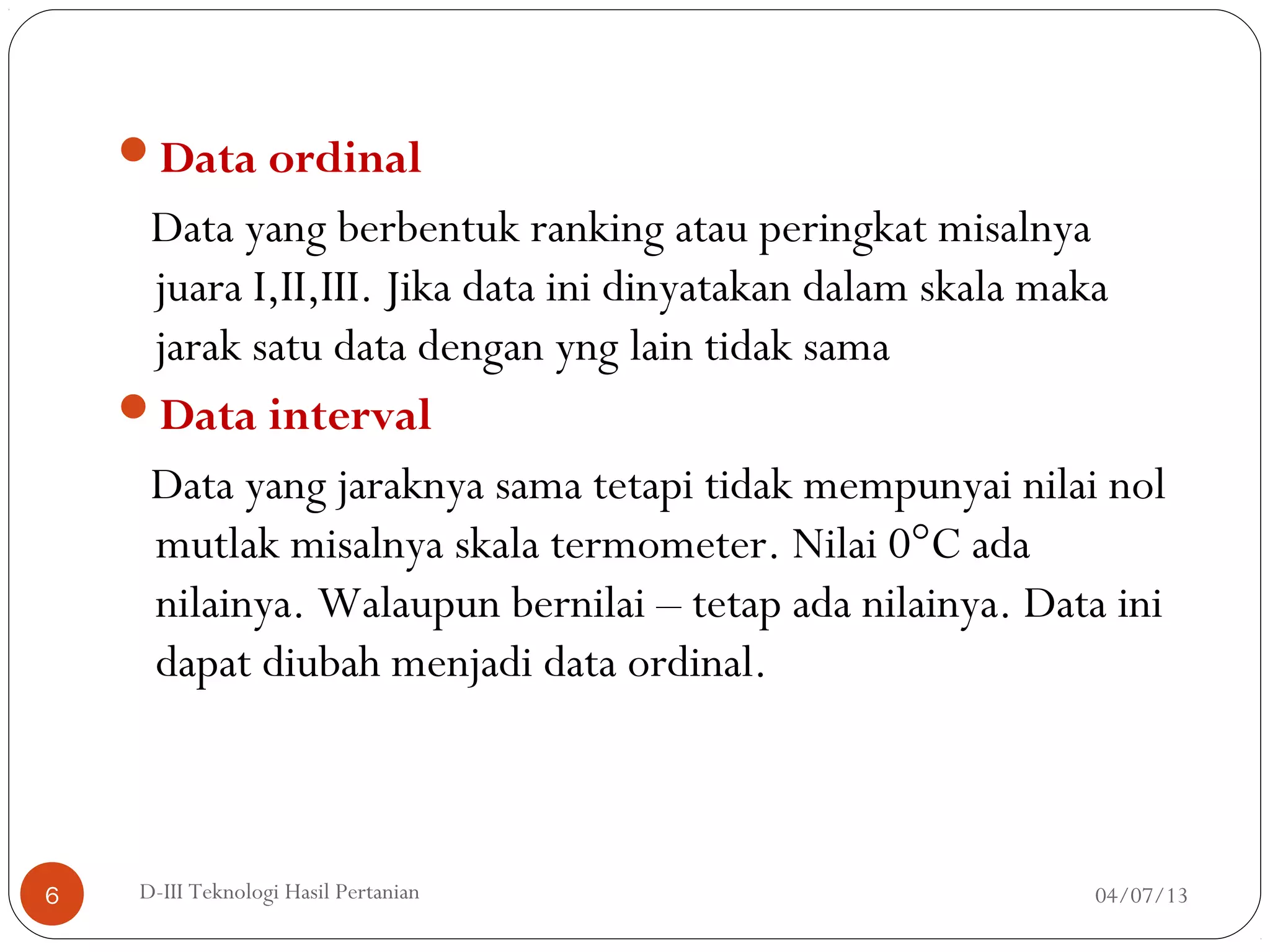 Data ordinal
Data yang berbentuk ranking atau peringkat misalnya
juara I,II,III. Jika data ini dinyatakan dalam skala maka
jarak satu data dengan yng lain tidak sama
Data interval
Data yang jaraknya sama tetapi tidak mempunyai nilai nol
mutlak misalnya skala termometer. Nilai 0°C ada
nilainya. Walaupun bernilai – tetap ada nilainya. Data ini
dapat diubah menjadi data ordinal.
04/07/13D-III Teknologi Hasil Pertanian6
 