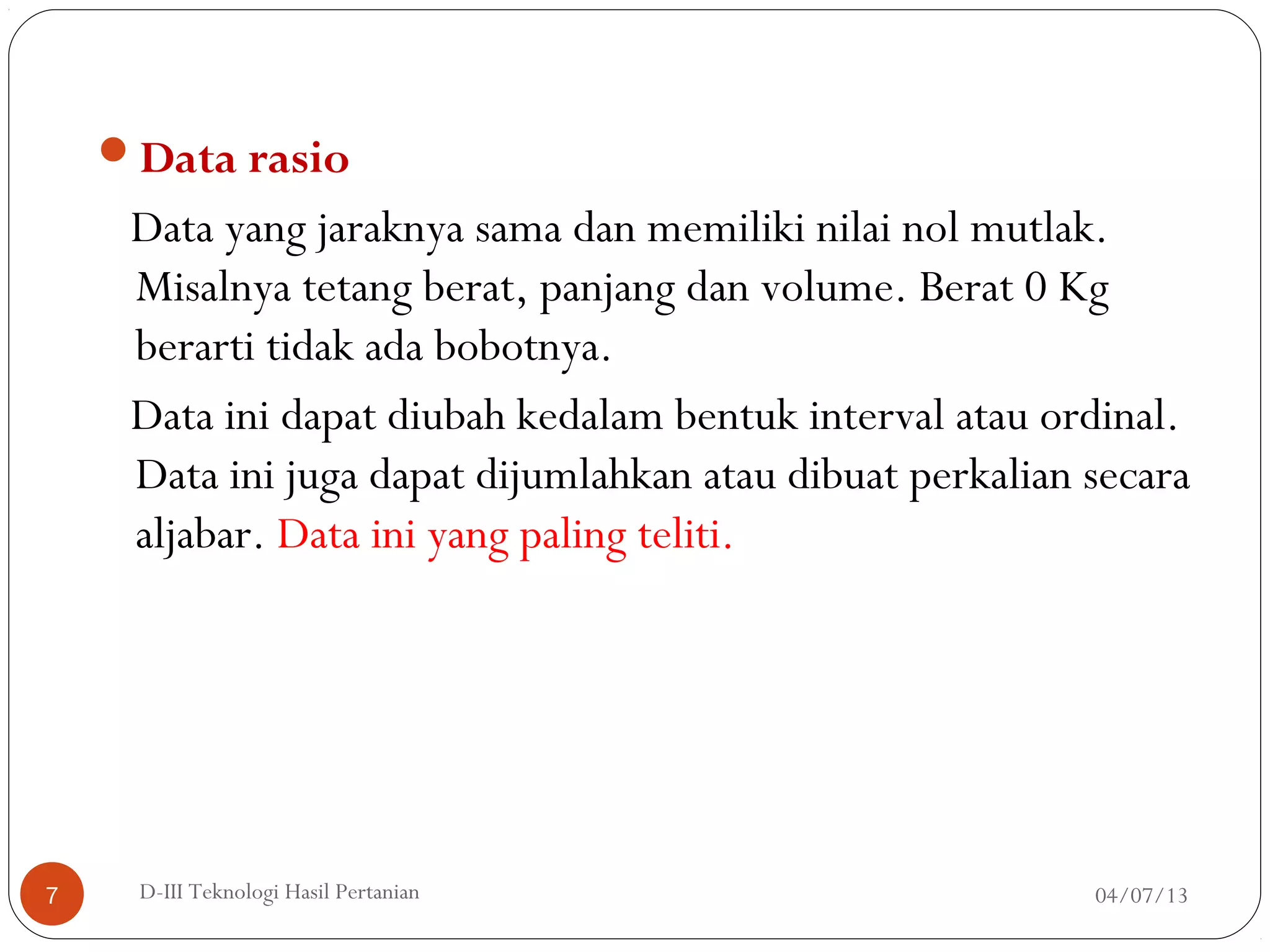 Data rasio
Data yang jaraknya sama dan memiliki nilai nol mutlak.
Misalnya tetang berat, panjang dan volume. Berat 0 Kg
berarti tidak ada bobotnya.
Data ini dapat diubah kedalam bentuk interval atau ordinal.
Data ini juga dapat dijumlahkan atau dibuat perkalian secara
aljabar. Data ini yang paling teliti.
04/07/13D-III Teknologi Hasil Pertanian7
 