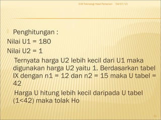  Penghitungan :
Nilai U1 = 180
Nilai U2 = 1
Ternyata harga U2 lebih kecil dari U1 maka
digunakan harga U2 yaitu 1. Berdasarkan tabel
IX dengan n1 = 12 dan n2 = 15 maka U tabel =
42
Harga U hitung lebih kecil daripada U tabel
(1<42) maka tolak Ho
04/07/13D-III Teknologi Hasil Pertanian
11
 