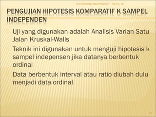  Uji yang digunakan adalah Analisis Varian Satu
Jalan Kruskal-Walls
 Teknik ini digunakan untuk menguji hipotesis k
sampel indepensen jika datanya berbentuk
ordinal
 Data berbentuk interval atau ratio diubah dulu
menjadi data ordinal
04/07/13D-III Teknologi Hasil Pertanian
13
 