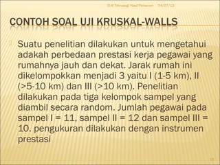  Suatu penelitian dilakukan untuk mengetahui
adakah perbedaan prestasi kerja pegawai yang
rumahnya jauh dan dekat. Jarak rumah ini
dikelompokkan menjadi 3 yaitu I (1-5 km), II
(>5-10 km) dan III (>10 km). Penelitian
dilakukan pada tiga kelompok sampel yang
diambil secara random. Jumlah pegawai pada
sampel I = 11, sampel II = 12 dan sampel III =
10. pengukuran dilakukan dengan instrumen
prestasi
04/07/13D-III Teknologi Hasil Pertanian
15
 
