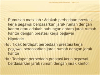  Rumusan masalah : Adakah perbedaan prestasi
kerja pegawai berdasarkan jarak rumah dengan
kantor atau adakah hubungan antara jarak rumah-
kantor dengan prestasi kerja pegawai
 Hipotesis
Ho : Tidak terdapat perbedaan prestasi kerja
pegawai berdasarkan jarak rumah dengan jarak
kantor
Ha : Terdapat perbedaan prestasi kerja pegawai
berdasarkan jarak rumah dengan jarak kantor
04/07/13D-III Teknologi Hasil Pertanian
17
 