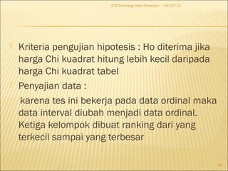  Kriteria pengujian hipotesis : Ho diterima jika
harga Chi kuadrat hitung lebih kecil daripada
harga Chi kuadrat tabel
 Penyajian data :
karena tes ini bekerja pada data ordinal maka
data interval diubah menjadi data ordinal.
Ketiga kelompok dibuat ranking dari yang
terkecil sampai yang terbesar
04/07/13D-III Teknologi Hasil Pertanian
18
 