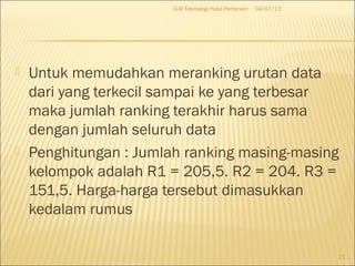  Untuk memudahkan meranking urutan data
dari yang terkecil sampai ke yang terbesar
maka jumlah ranking terakhir harus sama
dengan jumlah seluruh data
 Penghitungan : Jumlah ranking masing-masing
kelompok adalah R1 = 205,5. R2 = 204. R3 =
151,5. Harga-harga tersebut dimasukkan
kedalam rumus
04/07/13D-III Teknologi Hasil Pertanian
21
 