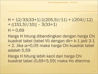  H = 12/33(33+1) [((205,5)2
/11) + ((204)2
/12)
+ ((151,5)2
/10)] – 3(33+1)
 H = 0,69
 Harga H hitung dibandingkan dengan harga Chi
kuadrat tabel (tabel VI) dengan dk= k-1 jadi 3-1
= 2. Jika α=0,05 maka harga Chi kuadrat tabel
adalah 5,59
 Harga H hitung lebih kecil dari harga Chi
kuadrat tabel (0,69<5,59) maka Ho diterima
04/07/13D-III Teknologi Hasil Pertanian
22
 