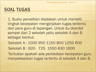  1. Suatu penelitian diadakan untuk meneliti
tingkat kecepatan mengerjakan tugas tertentu
dari para guru di lapangan. Untuk itu diambil
sampel dari 2 sekolah yaitu sekolah A dan B
sebagai berikut.
Sekolah A : 1000 950 1150 800 1250 600
Sekolah B : 920 725 1550 830 1600
Tentukan apakah ada perbedaan kecepatan guru
menyelesaikan tugas tertentu di sekolah A dan B.
04/07/13D-III Teknologi Hasil Pertanian
24
 