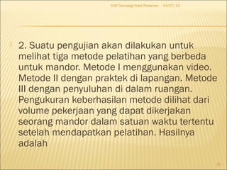  2. Suatu pengujian akan dilakukan untuk
melihat tiga metode pelatihan yang berbeda
untuk mandor. Metode I menggunakan video.
Metode II dengan praktek di lapangan. Metode
III dengan penyuluhan di dalam ruangan.
Pengukuran keberhasilan metode dilihat dari
volume pekerjaan yang dapat dikerjakan
seorang mandor dalam satuan waktu tertentu
setelah mendapatkan pelatihan. Hasilnya
adalah
04/07/13D-III Teknologi Hasil Pertanian
25
 