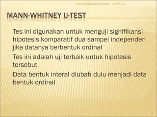  Tes ini digunakan untuk menguji signifikansi
hipotesis komparatif dua sampel independen
jika datanya berbentuk ordinal
 Tes ini adalah uji terbaik untuk hipotesis
tersebut
 Data bentuk interal diubah dulu menjadi data
bentuk ordinal
04/07/13D-III Teknologi Hasil Pertanian
3
 