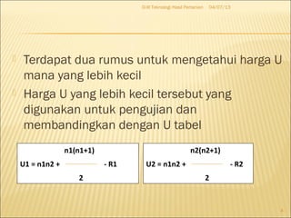  Terdapat dua rumus untuk mengetahui harga U
mana yang lebih kecil
 Harga U yang lebih kecil tersebut yang
digunakan untuk pengujian dan
membandingkan dengan U tabel
04/07/13D-III Teknologi Hasil Pertanian
4
n1(n1+1)
U1 = n1n2 + - R1
2
n2(n2+1)
U2 = n1n2 + - R2
2
 