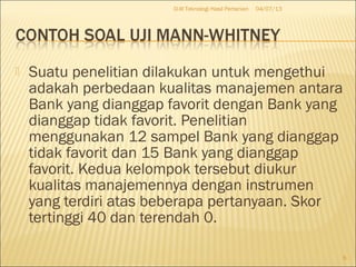  Suatu penelitian dilakukan untuk mengethui
adakah perbedaan kualitas manajemen antara
Bank yang dianggap favorit dengan Bank yang
dianggap tidak favorit. Penelitian
menggunakan 12 sampel Bank yang dianggap
tidak favorit dan 15 Bank yang dianggap
favorit. Kedua kelompok tersebut diukur
kualitas manajemennya dengan instrumen
yang terdiri atas beberapa pertanyaan. Skor
tertinggi 40 dan terendah 0.
04/07/13D-III Teknologi Hasil Pertanian
6
 
