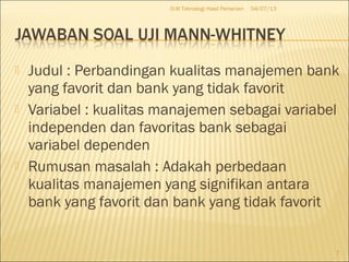  Judul : Perbandingan kualitas manajemen bank
yang favorit dan bank yang tidak favorit
 Variabel : kualitas manajemen sebagai variabel
independen dan favoritas bank sebagai
variabel dependen
 Rumusan masalah : Adakah perbedaan
kualitas manajemen yang signifikan antara
bank yang favorit dan bank yang tidak favorit
04/07/13D-III Teknologi Hasil Pertanian
7
 