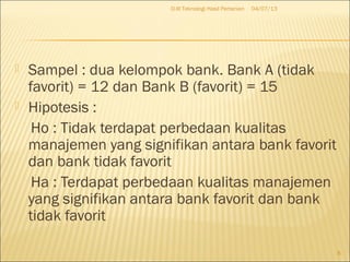  Sampel : dua kelompok bank. Bank A (tidak
favorit) = 12 dan Bank B (favorit) = 15
 Hipotesis :
Ho : Tidak terdapat perbedaan kualitas
manajemen yang signifikan antara bank favorit
dan bank tidak favorit
Ha : Terdapat perbedaan kualitas manajemen
yang signifikan antara bank favorit dan bank
tidak favorit
04/07/13D-III Teknologi Hasil Pertanian
8
 