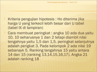  Kriteria pengujian hipotesis : Ho diterima jika
harga U yang terkecil lebih besar dari U tabel
(tabel IX di lampiran)
 Cara membuat peringkat : angka 10 ada dua yaitu
10, 10 seharusnya 1 dan 2 tetapi diambil nilai
tengahnya yaitu 1,5 dan 1,5. peringkat selanjutnya
adalah perigkat 3. Pada kelompok 2 ada nilai 19
sebanayk 5. Ranking tengahnya 15 yaitu antara
14 dan 15 (ranking 13,14,15,16,17). Angka 21
adalah ranking 18
04/07/13D-III Teknologi Hasil Pertanian
9
 