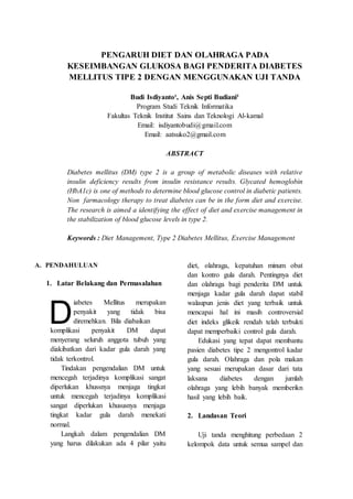 PENGARUH DIET DAN OLAHRAGA PADA
KESEIMBANGAN GLUKOSA BAGI PENDERITA DIABETES
MELLITUS TIPE 2 DENGAN MENGGUNAKAN UJI TANDA
Budi Isdiyanto¹, Anis Septi Budiani²
Program Studi Teknik Informatika
Fakultas Teknik Institut Sains dan Teknologi Al-kamal
Email: isdiyantobudi@gmail.com
Email: aatsuko2@gmail.com
ABSTRACT
Diabetes mellitus (DM) type 2 is a group of metabolic diseases with relative
insulin deficiency results from insulin resistance results. Glycated hemoglobin
(HbA1c) is one of methods to determine blood glucose control in diabetic patients.
Non farmacology therapy to treat diabetes can be in the form diet and exercise.
The research is aimed a identifying the effect of diet and exercise management in
the stabilization of blood glucose levels in type 2.
Keywords : Diet Management, Type 2 Diabetes Mellitus, Exercise Management
A. PENDAHULUAN
1. Latar Belakang dan Permasalahan
iabetes Mellitus merupakan
penyakit yang tidak bisa
diremehkan. Bila diabaikan
komplikasi penyakit DM dapat
menyerang seluruh anggota tubuh yang
diakibatkan dari kadar gula darah yang
tidak terkontrol.
Tindakan pengendalian DM untuk
mencegah terjadinya komplikasi sangat
diperlukan khussnya menjaga tingkat
untuk mencegah terjadinya komplikasi
sangat diperlukan khususnya menjaga
tingkat kadar gula darah menekati
normal.
Langkah dalam pengendalian DM
yang harus dilakukan ada 4 pilar yaitu
diet, olahraga, kepatuhan minum obat
dan kontro gula darah. Pentingnya diet
dan olahraga bagi penderita DM untuk
menjaga kadar gula darah dapat stabil
walaupun jenis diet yang terbaik untuk
mencapai hal ini masih controversial
diet indeks glikeik rendah telah terbukti
dapat memperbaiki control gula darah.
Edukasi yang tepat dapat membantu
pasien diabetes tipe 2 mengontrol kadar
gula darah. Olahraga dan pola makan
yang sesuai merupakan dasar dari tata
laksana diabetes dengan jumlah
olahraga yang lebih banyak memberikn
hasil yang lebih baik.
2. Landasan Teori
Uji tanda menghitung perbedaan 2
kelompok data untuk semua sampel dan
D
 