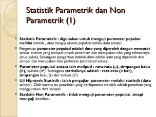 Statistik Parametrik dan NonStatistik Parametrik dan Non
Parametrik (1)Parametrik (1)
 Statistik Parametrik : digunakan untuk menguji parameter populasi
melalui statistik , atau menguji ukuran populasi melalui data sampel.
 Pengertian parameter populasi adalah data yang diperoleh dengan mencatat
semua elemen yang menjadi obyek penelitian dan merupakan nilai yang sebenarnya
(true value). Sedangkan pengertian statistik disini adalah data yang diperoleh dari
sampel dan merupakan nilai perkiraan (estimated value).
 Parameter populasi antara lain meliputi : rara-rata ( ), simpangan bakuμ
( ),σ varians ( ²). Sedangkanσ statistiknya adalah : rata-rata (x bar),
simpangan baku (s) dan varians (s²).
 Uji Hipotesis Statistik : ialah pengujian parameter melalui statistik (data
sampel). Oleh karena itu penelitian yang berhipotesis statistik adalah penelitian yang
menggunakan data sampel.
 Statistik Non Parametrik : tidak menguji parameter populasi, tetapi
menguji distribusi.
 