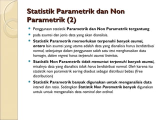 Statistik Parametrik dan NonStatistik Parametrik dan Non
Parametrik (2)Parametrik (2)
 Penggunaan statistik Parametrik dan Non Parametrik tergantung
 pada asumsi dan jenis data yang akan dianalisis.
 Statistik Parametrik memerlukan terpenuhi banyak asumsi,
antara lain asumsi yang utama adalah data yang dianalisis harus berdistribusi
normal, selanjutnya dalam penggunaan salah satu test mengharuskan data
homogin, dalam regresi harus terpenuhi asumsi linieritas.
 Statistik Non Parametrik tidak menuntut terpenuhi banyak asumsi,
misalnya data yang dianalisis tidak harus berdistribusi normal. Oleh karena itu
statistik non parametrik sering disebut sebagai distribusi bebas (free
distribution)
 Statistik Parametrik banyak digunakan untuk menganalisis data
interval dan rasio. Sedangkan Statistik Non Parametrik banyak digunakan
untuk untuk menganalisis data nominal dan ordinal.
 