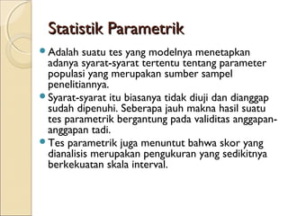 Statistik ParametrikStatistik Parametrik
Adalah suatu tes yang modelnya menetapkan
adanya syarat-syarat tertentu tentang parameter
populasi yang merupakan sumber sampel
penelitiannya.
Syarat-syarat itu biasanya tidak diuji dan dianggap
sudah dipenuhi. Seberapa jauh makna hasil suatu
tes parametrik bergantung pada validitas anggapan-
anggapan tadi.
Tes parametrik juga menuntut bahwa skor yang
dianalisis merupakan pengukuran yang sedikitnya
berkekuatan skala interval.
 