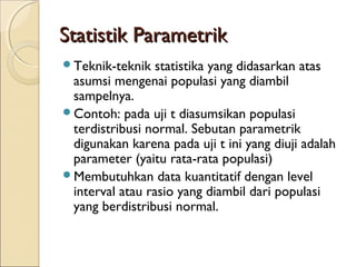 Statistik ParametrikStatistik Parametrik
Teknik-teknik statistika yang didasarkan atas
asumsi mengenai populasi yang diambil
sampelnya.
Contoh: pada uji t diasumsikan populasi
terdistribusi normal. Sebutan parametrik
digunakan karena pada uji t ini yang diuji adalah
parameter (yaitu rata-rata populasi)
Membutuhkan data kuantitatif dengan level
interval atau rasio yang diambil dari populasi
yang berdistribusi normal.
 