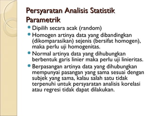 Persyaratan Analisis StatistikPersyaratan Analisis Statistik
ParametrikParametrik
Dipilih secara acak (random)
Homogen artinya data yang dibandingkan
(dikomparasikan) sejenis (bersifat homogen),
maka perlu uji homogenitas.
Normal artinya data yang dihubungkan
berbentuk garis linier maka perlu uji linieritas.
Berpasangan artinya data yang dihubungkan
mempunyai pasangan yang sama sesuai dengan
subjek yang sama, kalau salah satu tidak
terpenuhi untuk persyaratan analisis korelasi
atau regresi tidak dapat dilakukan.
 