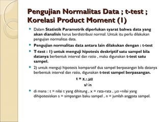 Pengujian Normalitas Data ; t-test ;Pengujian Normalitas Data ; t-test ;
Korelasi Product Moment (1)Korelasi Product Moment (1)
 Dalam Statistik Parametrik diperlukan syarat bahwa data yang
akan dianalisis harus berdistribusi normal. Untuk itu perlu dilakukan
pengujian normalitas data.
 Pengujian normalitas data antara lain dilakukan dengan : t-test
 T-test : 1) untuk menguji hipotesis deskriptif satu sampel bila
datanya berbentuk interval dan ratio , maka digunakan t-test satu
sampel.
 2) untuk menguji hipotesis komparatif dua sampel berpasangan bila datanya
berbentuk interval dan ratio, digunakan t-test sampel berpasangan.
t = x - μ0
s/√n
 di mana : t = nilai t yang dihitung , x = rata-rata , μ0 =nilai yang
dihipotesiskan s = simpangan baku sampel , n = jumlah anggota sampel.
 
