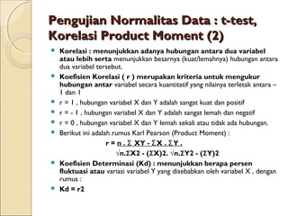 Pengujian Normalitas Data : t-test,Pengujian Normalitas Data : t-test,
Korelasi Product Moment (2)Korelasi Product Moment (2)
 Korelasi : menunjukkan adanya hubungan antara dua variabel
atau lebih serta menunjukkan besarnya (kuat/lemahnya) hubungan antara
dua variabel tersebut.
 Koefisien Korelasi ( r ) merupakan kriteria untuk mengukur
hubungan antar variabel secara kuantitatif yang nilainya terletak antara –
1 dan 1
 r = 1 , hubungan variabel X dan Y adalah sangat kuat dan positif
 r = - 1 , hubungan variabel X dan Y adalah sangat lemah dan negatif
 r = 0 , hubungan variabel X dan Y lemah sekali atau tidak ada hubungan.
 Berikut ini adalah rumus Karl Pearson (Product Moment) :
r = n . XY - X . Y .Σ Σ Σ
√n.ΣX2 - (ΣX)2. √n.ΣY2 - (ΣY)2
 Koefisien Determinasi (Kd) : menunjukkan berapa persen
fluktuasi atau variasi variabel Y yang disebabkan oleh variabel X , dengan
rumus :
 Kd = r2
 