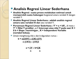 Analisis Regresi Linear Sederhana
 Analisis Regresi : suatu proses melakukan estimasi untuk
memperoleh suatu hubungan fungsional antara variabel X dengan
variabel Y.
 Analisis Regresi Linear Sederhana : adalah analisis regresi
antara satu variabel X dan satu variabel Y.
 Persamaan Regresi Linear Sederhana : Y’ = a + bX , di mana :
Y’ = Nilai Y prediksi , a = Intercept atau nilai Y pada saat X =
0 b = Slope / kemiringan , X = Independent Variable
(variabel bebas).
 Untuk menghitung nilai a dan b digunakan rumus :
b = n(ΣXY) – (ΣX) (ΣY)
n (ΣX2) – (ΣX)2
a = ΣY – b=ΣX
n n
 