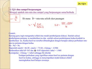 24. Uji t
3. Uji t dua sampel berpasangan
Menguji apakah rata-rata dua sampel yang berpasangan sama/berbeda
t =
D
sD
Di mana D = rata-rata selisih skor pasangan
sD = Σ d2
N(N-1)
Σ d2
=
N
ΣD2
– (ΣD)2
Contoh :
Seorang guru ingin mengetahui efektivitas model pembelajaran diskusi. Setelah selesai
pembelajaran pertama, ia memberikan tes dan setelah selesai pembelajaran kedua kembali ia
memberikan tes. Kedua hasil tes tersebut dibandingkan dengan harapan adanya perbedaan rata-
rata tes pertama dengan kedua.
Ho : Nd = Nc
Diperoleh rata2d = 66.28 ; rata2c = 73.84 ; t hitung = -8.904
Berdasarkan tabel df=163 dan = 0.05 diperoleh t tabel = 1.960
Kesimpulan : t hitung > t tabel sehingga Ho ditolak
Terdapat perbedaan yang signifikan antara hasil tes pertama dengan
hasil tes kedua, sehingga ia menyimpulkan model diskusi efektif
meningkatkan hasil belajar siswanya
α
√
 