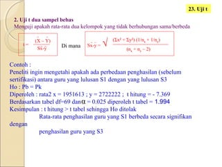 2. Uji t dua sampel bebas
Menguji apakah rata-rata dua kelompok yang tidak berhubungan sama/berbeda
α
23. Uji t
t =
(X – Y)
Sx-y Di mana Sx-y =
(Σx2
+ Σy2
) (1/nx + 1/ny)
√ (nx + ny – 2)
Contoh :
Peneliti ingin mengetahi apakah ada perbedaan penghasilan (sebelum
sertifikasi) antara guru yang lulusan S1 dengan yang lulusan S3
Ho : Pb = Pk
Diperoleh : rata2 x = 1951613 ; y = 2722222 ; t hitung = - 7.369
Berdasarkan tabel df=69 dan = 0.025 diperoleh t tabel = 1.994
Kesimpulan : t hitung > t tabel sehingga Ho ditolak
Rata-rata penghasilan guru yang S1 berbeda secara signifikan
dengan
penghasilan guru yang S3
 
