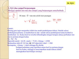 24. Uji t
3. Uji t dua sampel berpasangan
Menguji apakah rata-rata dua sampel yang berpasangan sama/berbeda
t =
D
sD
Di mana D = rata-rata selisih skor pasangan
sD = Σ d2
N(N-1)
Σ d2
=
N
ΣD2
– (ΣD)2
Contoh :
Seorang guru ingin mengetahui efektivitas model pembelajaran diskusi. Setelah selesai
pembelajaran pertama, ia memberikan tes dan setelah selesai pembelajaran kedua kembali ia
memberikan tes. Kedua hasil tes tersebut dibandingkan dengan harapan adanya perbedaan rata-
rata tes pertama dengan kedua.
Ho : Nd = Nc
Diperoleh rata2d = 66.28 ; rata2c = 73.84 ; t hitung = -8.904
Berdasarkan tabel df=163 dan = 0.05 diperoleh t tabel = 1.960
Kesimpulan : t hitung > t tabel sehingga Ho ditolak
Terdapat perbedaan yang signifikan antara hasil tes pertama dengan
hasil tes kedua, sehingga ia menyimpulkan model diskusi efektif
meningkatkan hasil belajar siswanya
α
√
 