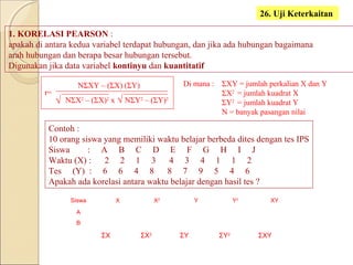 1. KORELASI PEARSON :
apakah di antara kedua variabel terdapat hubungan, dan jika ada hubungan bagaimana
arah hubungan dan berapa besar hubungan tersebut.
Digunakan jika data variabel kontinyu dan kuantitatif
26. Uji Keterkaitan
r=
NΣXY – (ΣX) (ΣY)
NΣX2
– (ΣX)2
x NΣY2
– (ΣY)2
Contoh :
10 orang siswa yang memiliki waktu belajar berbeda dites dengan tes IPS
Siswa : A B C D E F G H I J
Waktu (X) : 2 2 1 3 4 3 4 1 1 2
Tes (Y) : 6 6 4 8 8 7 9 5 4 6
Apakah ada korelasi antara waktu belajar dengan hasil tes ?
ΣXY = jumlah perkalian X dan Y
ΣX2
= jumlah kuadrat X
ΣY2
= jumlah kuadrat Y
N = banyak pasangan nilai
Di mana :
Siswa X X2
Y Y2
XY
A
B
ΣX ΣX2
ΣY ΣY2
ΣXY
√ √
 