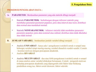 5. Pengolahan Data
PROSEDUR PENGOLAHAN DATA :
A. PARAMETER : Berdasarkan parameter yang ada statistik dibagi menjadi
• Statistik PARAMETRIK : berhubungan dengan inferensi statistik yang
membahas parameter-parameter populasi; jenis data interval atau rasio; distribusi
data normal atau mendekati normal.
• Statistik NONPARAMETRIK : inferensi statistik tidak membahas parameter-
parameter populasi; jenis data nominal atau ordinal; distribusi data tidak diketahui
atau tidak normal
B. JUMLAH VARIABEL : berdasarkan jumlah variabel dibagi menjadi
• Analisis UNIVARIAT : hanya ada 1 pengukuran (variabel) untuk n sampel atau
beberapa variabel tetapi masing-masing variabel dianalisis sendiri-sendiri. Contoh
: korelasi motivasi dengan pencapaian akademik.
• Analisis BIVARIAT
• Analisis MULTIVARIAT : dua atau lebih pengukuran (variabel) untuk n sampel
di mana analisis antar variabel dilakukan bersamaan. Contoh : pengaruh motivasi
terhadap pencapaian akademik yang dipengaruhi oleh faktor latar belakang
pendidikan orang tua, faktor sosial ekonomi, faktor sekolah.
 