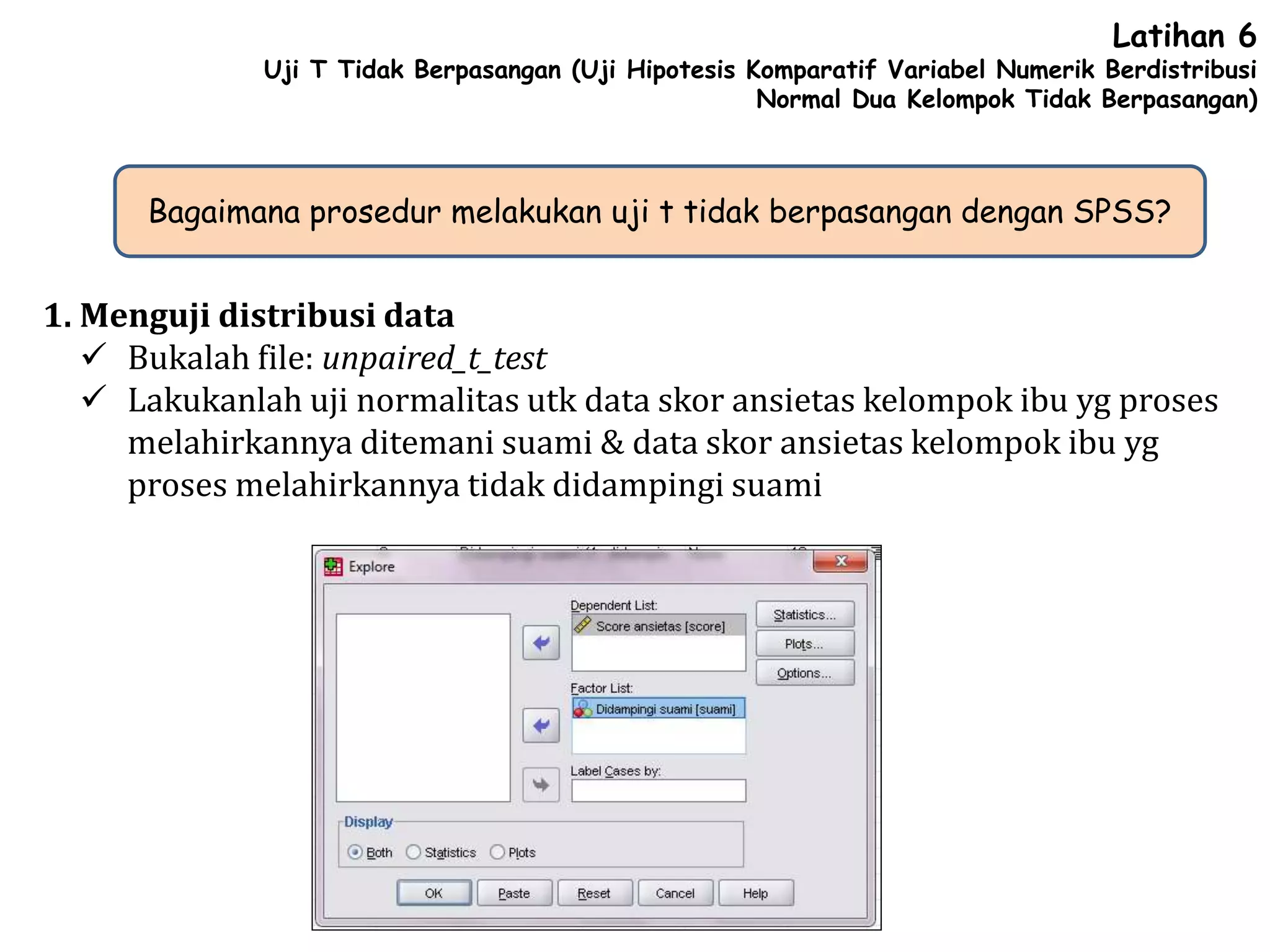 Latihan 6
Uji T Tidak Berpasangan (Uji Hipotesis Komparatif Variabel Numerik Berdistribusi
Normal Dua Kelompok Tidak Berpasangan)
Bagaimana prosedur melakukan uji t tidak berpasangan dengan SPSS?
1. Menguji distribusi data
 Bukalah file: unpaired_t_test
 Lakukanlah uji normalitas utk data skor ansietas kelompok ibu yg proses
melahirkannya ditemani suami & data skor ansietas kelompok ibu yg
proses melahirkannya tidak didampingi suami
 