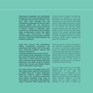 We also continue to support the collection,
processing and utilization of data with
information and communication technology
infrastructure. In early 2022, the Directorate
General of Diktiristek just received an award
from the Indonesian Record Museum (MURI)
for the Ministry unit with the largest
computing capacity computer facilities. This
facility is used to process and utilize higher
education data, prepare Indonesian digital
resources, as well as innovations in the field
of artificial intelligence (AI) that can answer
community needs through training and
research in the field of AI.
Continuous efforts to improve the quality of
data collection, processing and utilization
are aimed at promoting evidence-based
policies. The challenge of education which is
increasingly being demanded to become a
new social agreement as stated by UNESCO,
requires data from the tri dharma of higher
education that can be integrated with various
stakeholders, either in the context of
increasing human resources or as a step to
complete the nation's solution.
From the various forms of use of higher
education data, since 2016, every year
PDDikti—which is now under the
management of the Secretariat of the
Directorate General of Higher Education,
Research, and Technology—issues a book on
Higher Education Statistics. This book
displays data on higher education in
Indonesia in the form of tables and
Pengumpulan, pengolahan, dan pemanfaatan
data juga terus kami dukung dengan infrastruk-
tur teknologi informasi dan komunikasi. Awal
tahun 2022, Ditjen Diktiristek baru saja
mendapatkan penghargaan dari Museum Rekor
Indonesia (MURI) atas unit Kementerian
dengan fasilitas komputer kapasitas komputa-
si terbesar. Fasilitas ini digunakan untuk
mengolah dan memanfaatkan data pendidikan
tinggi, mempersiapkan sumber daya digital
Indonesa, serta inovasi-inovasi di bidang
artificial intelligence (AI) yang dapat menjawab
kebutuhan masyarakat melalui pelatihan dan
penelitian di bidang AI.
Upaya terus menerus untuk meningkatkan
kualitas pengumpulan, pengolahan, dan
pemanfaatan data tersebut tak lain bertujuan
untuk mendorong kebijakan berbasis data
(evidence-based policy).
Tantangan pendidikan yang semakin dituntut
untuk menjadi sebuah kesepakatan sosial yang
baru seperti disampaikan oleh Unesco, membu-
tuhkan data tri darma peguruan tinggi yang
dapat terintegrasi dengan berbagai pemangku
kepentingan, baik dalam rangka peningkatan
sumber daya manusia atau sebagai langkah
untuk menyelesaikan solusi bangsa.
Dari ragam bentuk pemanfaatan data pendi-
dikan tinggi tersebut, sejak 2016 setiap tahunn-
ya PDDikti—yang kini di dalam pengelolaan
Sekretariat Direktorat Jenderal Pendidikan
Tinggi, Riset, dan Teknologi—mengeluarkan
buku Statistik Pendidikan Tinggi. Buku ini
menampilkan ini menampilkan data pendidikan
tinggi di Indonesia dalam bentuk tabel dan
 