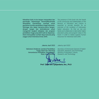 Kehadiran buku ini ke tangan masyarakat dan
pemangku kepentingan Kemendikbudristek
diharapkan memberikan manfaat untuk
gambaran kondisi pendidikan tinggi Indonesia.
Sehingga kita dapat bersama-sama bergan-
dengan tangan dan berkolaborasi untuk
mengambil langkah kebijakan dan program
pendidikan tinggi yang lebih baik ke depannya.
Demi mewujudkan sumber daya manusia yang
unggul untuk Indonesia Emas 2045.
The presence of this book into the hands
of the community and stakeholders of the
Ministry of Education and Culture is
expected to provide benefits for an
overview of the condition of Indonesian
higher education. So that we can join
hands and collaborate to take better higher
education policy and program steps in the
future. In order to realize superior human
resources for Indonesia Gold 2045.
Jakarta, April 2022
Secretary of Directorate General of Higher
Education, Research, and Technology
Ministry of Education, Culture,
Research, and Technology
Jakarta, April 2022
Sekretaris Direktorat Jenderal Pendidikan
Tinggi, Riset dan Teknologi
Kementerian Pendidikan, Kebudayaan,
Riset, dan Teknologi
Prof. Tjitjik Srie Tjahjandarie, Dra., Ph.D
 