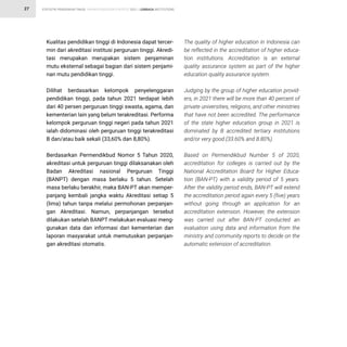 STATISTIK PENDIDIKAN TINGGI HIGHER EDUCATION STATISTIC 2021 |
27
Kualitas pendidikan tinggi di Indonesia dapat tercer-
min dari akreditasi institusi perguruan tinggi. Akredi-
tasi merupakan merupakan sistem penjaminan
mutu eksternal sebagai bagian dari sistem penjami-
nan mutu pendidikan tinggi.
Dilihat berdasarkan kelompok penyelenggaran
pendidikan tinggi, pada tahun 2021 terdapat lebih
dari 40 persen perguruan tinggi swasta, agama, dan
kementerian lain yang belum terakreditasi. Performa
kelompok perguruan tinggi negeri pada tahun 2021
ialah didominasi oleh perguruan tinggi terakreditasi
B dan/atau baik sekali (33,60% dan 8,80%).
Berdasarkan Permendikbud Nomor 5 Tahun 2020,
akreditasi untuk perguruan tinggi dilaksanakan oleh
Badan Akreditasi nasional Perguruan Tinggi
(BANPT) dengan masa berlaku 5 tahun. Setelah
masa berlaku berakhir, maka BAN-PT akan memper-
panjang kembali jangka waktu Akreditasi setiap 5
(lima) tahun tanpa melalui permohonan perpanjan-
gan Akreditasi. Namun, perpanjangan tersebut
dilakukan setelah BANPT melakukan evaluasi meng-
gunakan data dan informasi dari kementerian dan
laporan masyarakat untuk memutuskan perpanjan-
gan akreditasi otomatis.
The quality of higher education in Indonesia can
be reflected in the accreditation of higher educa-
tion institutions. Accreditation is an external
quality assurance system as part of the higher
education quality assurance system.
Judging by the group of higher education provid-
ers, in 2021 there will be more than 40 percent of
private universities, religions, and other ministries
that have not been accredited. The performance
of the state higher education group in 2021 is
dominated by B accredited tertiary institutions
and/or very good (33.60% and 8.80%).
Based on Permendikbud Number 5 of 2020,
accreditation for colleges is carried out by the
National Accreditation Board for Higher Educa-
tion (BAN-PT) with a validity period of 5 years.
After the validity period ends, BAN-PT will extend
the accreditation period again every 5 (five) years
without going through an application for an
accreditation extension. However, the extension
was carried out after BAN-PT conducted an
evaluation using data and information from the
ministry and community reports to decide on the
automatic extension of accreditation.
LEMBAGA INSTITUTIONS
 