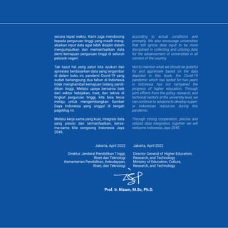 secara tepat waktu. Kami juga mendorong
kepada perguruan tinggi yang masih meng-
abaikan input data agar lebih disiplin dalam
mengumpulkan dan memanfaatkan data
demi kemajuan perguruan tinggi di seluruh
pelosok negeri.
Tak luput hal yang patut kita syukuri dan
apresiasi berdasarkan data yang tergambar
di dalam buku ini, pandemi Covid-19 yang
sudah berlangsung dua tahun di Indonesia
tidak menghambat kemajuan bidang pendi-
dikan tinggi. Melalui upaya bersama baik
dari sektor kebijakan, riset, dan teknis di
tingkat perguruan tinggi, kita bisa terus
melaju untuk mengembangkan Sumber
Daya Indonesia yang unggul di tengah
pageblug ini.
Melalui kerja sama yang kuat, integrasi data
yang presisi dan termanfaatkan, bersa-
ma-sama kita songsong Indonesia Jaya
2045.
according to actual conditions and
promptly. We also encourage universities
that still ignore data input to be more
disciplined in collecting and utilizing data
for the advancement of universities in all
corners of the country.
Not to mention what we should be grateful
for and appreciate based on the data
depicted in this book, the Covid-19
pandemic which has lasted for two years
in Indonesia has not hampered the
progress of higher education. Through
joint efforts from the policy, research, and
technical sectors at the university level, we
can continue to advance to develop superi-
or Indonesian resources during this
pandemic.
Through strong cooperation, precise and
utilized data integration, together we will
welcome Indonesia Jaya 2045.
Jakarta, April 2022
Director General of Higher Education,
Research, and Technology
Ministry of Education, Culture,
Research, and Technology
Jakarta, April 2022
Direktur Jenderal Pendidikan Tinggi,
Riset dan Teknologi
Kementerian Pendidikan, Kebudayaan,
Riset, dan Teknologi
Prof. Ir. Nizam, M.Sc, Ph.D.
 