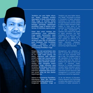 KATA PENGANTAR PREFACE
Kata Pengantar
Preface
“Analytics can save higher educa-
tion. Really.” Ungkapan tersebut
digaungkan di ribuan institusi pendi-
dikan tinggi di Amerika Serikat
melalui Educause, dan menjalar ke
berbagai pemangku kepentingan
pendidikan tinggi di belahan benua
lainnya. Di Indonesia, urgensi penge
lolaan data untuk menjaga dan
meningkatkan mutu pendidikan
tinggi sudah diamanatkan sejak
lama. “Sistem penjaminan mutu
Pendidikan Tinggi sebagaimana
dimaksud pada ayat (3) didasarkan
pada Pangkalan Data Pendidikan
Tinggi,” demikian amanah
Undang-Undang Nomor 12 tahun
2012 tentang Pendidikan Tinggi.
Pengelolaan dan pemanfaatan data
dalam kehidupan manusia dari hari
ke hari sudah makin penting. Hal
paling sederhana ialah kalkulasi
jumlah langkah kaki manusia setiap
hari yang dipercaya mampu mening-
katkan kualitas kesehatan individu.
Apalagi untuk mengelola sistem
pendidikan tinggi Indonesia yang
kompleks dan bertujuan mulia untuk
memajukan sumber daya manusia
Indonesia, pengelolaan data merupa-
kan proses yang tak bisa ditawar
kepentingannya.
Selama ini Kementerian Pendidikan,
Kebudayaan, Riset, dan Teknologi
mengompilasi data terkait penye
lenggaraan pendidikan tinggi di
“Analytics can save higher educa-
tion. Really.” The phrase is echoed
in thousands of higher education
institutions in the United States
through Educause, and has spread
to various higher education stake-
holders in other parts of the
continent. In Indonesia, the urgen-
cy of data management to
maintain and improve the quality
of higher education has been
mandated for a long time. “The
higher education quality assur-
ance system as referred to in
paragraph (3) is based on the
Higher Education Database,”
states Law Number 12 of 2012
concerning Higher Education.
Management and utilization of
data in human life are becoming
more and more important from
day to day. The simplest thing is
the calculation of the number of
human steps every day, which is
believed to be able to improve the
quality of individual health.
Moreover, to manage Indonesia’s
complex higher education system
and have noble aims to advance
Indonesian human resources, data
management is a process whose
importance cannot be negotiated.
So far, the Ministry of Education,
Culture, Research, and Technology
compiles data related to the imple-
mentation of higher education in
 