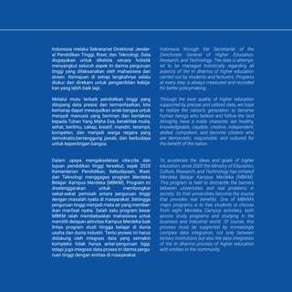 KATA PENGANTAR PREFACE
Indonesia melalui Sekretariat Direktorat Jender-
al Pendidikan Tinggi, Riset, dan Teknologi. Data
diupayakan untuk dikelola secara holistik
menyangkut seluruh aspek tri darma perguruan
tinggi yang dilaksanakan oleh mahasiswa dan
dosen. Kemajuan di setiap langkahnya selalu
diukur dan direkam untuk pengambilan kebija-
kan yang lebih baik lagi.
Melalui mutu terbaik pendidikan tinggi yang
ditopang data presisi dan termanfaatkan, kita
berharap dapat mewujudkan anak bangsa untuk
menjadi manusia yang beriman dan bertakwa
kepada Tuhan Yang Maha Esa, berakhlak mulia,
sehat, berilmu, cakap, kreatif, mandiri, terampil,
kompeten, dan menjadi warga negara yang
demokratis,bertanggung jawab, dan berbudaya
untuk kepentingan bangsa.
Dalam upaya mengakselerasi cita-cita dan
tujuan pendidikan tinggi tersebut, sejak 2020
Kementerian Pendidikan, Kebudayaan, Riset,
dan Teknologi menggagas program Merdeka
Belajar: Kampus Merdeka (MBKM). Program ini
diselenggarakan untuk membongkar
sekat-sekat pemisah antara perguruan tinggi
dengan masalah nyata di masyarakat. Sehingga
perguruan tinggi menjadi mata air yang member-
ikan manfaat nyata. Salah satu program besar
MBKM ialah membebaskan mahasiswa untuk
memilih delapan aktivitas Kampus Merdeka baik
lintas program studi hingga belajar di dunia
usaha dan dunia industri. Tentu proses ini harus
didukung oleh integrasi data yang semakin
kompleks tidak hanya antar-perguruan tiggi,
tetapi juga integrasi data proses tri darma pergu-
ruan tinggi dengan entitas di masyarakat.
Indonesia through the Secretariat of the
Directorate General of Higher Education,
Research, and Technology. The data is attempt-
ed to be managed holistically regarding all
aspects of the tri dharma of higher education
carried out by students and lecturers. Progress
at every step is always measured and recorded
for better policymaking.
Through the best quality of higher education
supported by precise and utilized data, we hope
to realize the nation’s generation to become
human beings who believe and follow the God
Almighty, have a noble character, are healthy,
knowledgeable, capable, creative, independent,
skilled, competent, and become citizens who
are democratic, responsible, and cultured for
the benefit of the nation.
To accelerate the ideas and goals of higher
education, since 2020 the Ministry of Education,
Culture, Research, and Technology has initiated
Merdeka Belajar Kampus Merdeka (MBKM).
This program is held to dismantle the barriers
between universities and real problems in
society. So that universities become the source
that provides real benefits. One of MBKM’s
major programs is to free students to choose
from eight Merdeka Campus activities, both
across study programs and studying in the
business and industrial world. Of course, this
process must be supported by increasingly
complex data integration, not only between
tertiary institutions but also the data integration
of the tri dharma process of higher education
with entities in the community.
Indonesia melalui Sekretariat Direktorat Jender-
al Pendidikan Tinggi, Riset, dan Teknologi. Data
diupayakan untuk dikelola secara holistik
menyangkut seluruh aspek tri darma perguruan
tinggi yang dilaksanakan oleh mahasiswa dan
dosen. Kemajuan di setiap langkahnya selalu
diukur dan direkam untuk pengambilan kebija-
kan yang lebih baik lagi.
Melalui mutu terbaik pendidikan tinggi yang
ditopang data presisi dan termanfaatkan, kita
berharap dapat mewujudkan anak bangsa untuk
menjadi manusia yang beriman dan bertakwa
kepada Tuhan Yang Maha Esa, berakhlak mulia,
sehat, berilmu, cakap, kreatif, mandiri, terampil,
kompeten, dan menjadi warga negara yang
demokratis,bertanggung jawab, dan berbudaya
untuk kepentingan bangsa.
Dalam upaya mengakselerasi cita-cita dan
tujuan pendidikan tinggi tersebut, sejak 2020
Kementerian Pendidikan, Kebudayaan, Riset,
dan Teknologi menggagas program Merdeka
Belajar: Kampus Merdeka (MBKM). Program ini
diselenggarakan untuk membongkar
sekat-sekat pemisah antara perguruan tinggi
dengan masalah nyata di masyarakat. Sehingga
perguruan tinggi menjadi mata air yang member-
ikan manfaat nyata. Salah satu program besar
MBKM ialah membebaskan mahasiswa untuk
memilih delapan aktivitas Kampus Merdeka baik
lintas program studi hingga belajar di dunia
usaha dan dunia industri. Tentu proses ini harus
didukung oleh integrasi data yang semakin
kompleks tidak hanya antar-perguruan tiggi,
tetapi juga integrasi data proses tri darma pergu-
ruan tinggi dengan entitas di masyarakat.
Indonesia through the Secretariat of the
Directorate General of Higher Education,
Research, and Technology. The data is attempt-
ed to be managed holistically regarding all
aspects of the tri dharma of higher education
carried out by students and lecturers. Progress
at every step is always measured and recorded
for better policymaking.
Through the best quality of higher education
supported by precise and utilized data, we hope
to realize the nation’s generation to become
human beings who believe and follow the God
Almighty, have a noble character, are healthy,
knowledgeable, capable, creative, independent,
skilled, competent, and become citizens who
are democratic, responsible, and cultured for
the benefit of the nation.
To accelerate the ideas and goals of higher
education, since 2020 the Ministry of Education,
Culture, Research, and Technology has initiated
Merdeka Belajar Kampus Merdeka (MBKM).
This program is held to dismantle the barriers
between universities and real problems in
society. So that universities become the source
that provides real benefits. One of MBKM’s
major programs is to free students to choose
from eight Merdeka Campus activities, both
across study programs and studying in the
business and industrial world. Of course, this
process must be supported by increasingly
complex data integration, not only between
tertiary institutions but also the data integration
of the tri dharma process of higher education
with entities in the community.
 