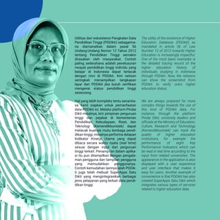 The utility of the existence of Higher
Education Database (PDDikti) as
mandated in article 56 of Law
Number 12 of 2012 towards Higher
Education is increasingly impactful.
One of the most basic examples is
the detailed tracing record of the
higher education history of
individuals studying in Indonesia
through PDDikti. Now, the netizens
can show the screenshot from
PDDikti to verify one's higher
education status.
We are always prepared for more
complex things towards the use of
this kind of PDDikti data. For
instance, through the platform
Pindai Dikti, university leaders and
officials at the Ministry of Education,
Culture, Research and Technology
(Kemendikburistek) can track the
quality of higher education
institutions, for example the
performance of eight Key
Performance Indicators which can
be read in real time according to the
input from related universities. The
appearance in the application is also
displayed with a user experience
and user interface that makes it
easy for users. Another example of
convenience is that PDDikti has also
created SuperApps Satu Dikti which
integrates various types of services
related to higher education data.
Utilitas dari esksistensi Pangkalan Data
Pendidikan Tinggi (PDDikti) sebagaima-
na diamanatkan dalam pasal 56
Undang-Undang Nomor 12 Tahun 2012
tentang Pendidikan Tinggi semakin
dirasakan oleh masyarakat. Contoh
paling sederahana adalah penelusuran
riwayat pendidikan tinggi individu yang
belajar di Indonesia dapat terlacak
dengan rinci di PDDikti. Kini netizen
seringkali menampilkan tangkapan
layar dari PDDikti jika butuh verifikasi
mengenai status pendidikan tinggi
seseorang.
Hal yang lebih kompleks tentu senantia-
sa kami siapkan untuk pemanfaatan
data PDDikti ini. Melalui platform Pindai
Dikti misalnya, kini pimpinan perguruan
tinggi dan pejabat di Kementerian
Pendidikan, Kebudayaan, Riset, dan
Teknologi (Kemendikburistek) dapat
melacak kualitas mutu lembaga pendi-
dikan tinggi, misalnya performa delapan
Indikator Kinerja Utama yang dapat
dibaca secara waktu nyata (real time)
sesuai dengan input dari perguruan
tinggi terkait. Penampilan dalam aplika-
si itu pun ditampilkan dengan pengala-
man pengguna dan tampilan pengguna
yang memudahkan penggunanya.
Contoh kemudahan lainnya ialah PDDik-
ti juga telah mebuat SuperApps Satu
Dikti yang mengintegrasikan berbagai
jenis pelayanan yang terkait data pendi-
dikan tinggi.
 