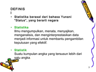 DEFINIS
I
• Statistika berasal dari bahasa Yunani
  “Status”, yang berarti negara

• Statistika
  Ilmu mengumpulkan, menata, menyajikan,
  menganalisis, dan menginterprestasikan data
  menjadi informasi untuk membantu pengambilan
  keputusan yang efektif.

• Statistik
  Suatu kumpulan angka yang tersusun lebih dari
  satu angka.

                                                  3
 
