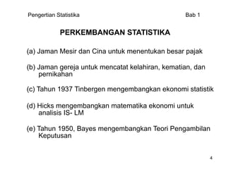 Pengertian Statistika                            Bab 1


             PERKEMBANGAN STATISTIKA

(a) Jaman Mesir dan Cina untuk menentukan besar pajak

(b) Jaman gereja untuk mencatat kelahiran, kematian, dan
    pernikahan

(c) Tahun 1937 Tinbergen mengembangkan ekonomi statistik

(d) Hicks mengembangkan matematika ekonomi untuk
    analisis IS- LM

(e) Tahun 1950, Bayes mengembangkan Teori Pengambilan
    Keputusan


                                                           4
 