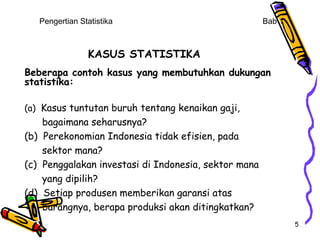 Pengertian Statistika                              Bab 1



                KASUS STATISTIKA
Beberapa contoh kasus yang membutuhkan dukungan
statistika:

(a) Kasus tuntutan buruh tentang kenaikan gaji,
    bagaimana seharusnya?
(b) Perekonomian Indonesia tidak efisien, pada
    sektor mana?
(c) Penggalakan investasi di Indonesia, sektor mana
    yang dipilih?
(d) Setiap produsen memberikan garansi atas
    barangnya, berapa produksi akan ditingkatkan?
                                                              5
 