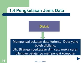 1.4 Pengkelasan Jenis Data


                          Diskrit



      Mempunyai sukatan data tertentu. Data yang
                     boleh dibilang.
      cth: Bilangan perkataan dlm satu muka surat,
        bilangan pelajar yg mempunyai komputer

16                  TR1713 - Bab 1
 