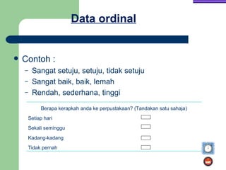 Data ordinal


   Contoh :
    –    Sangat setuju, setuju, tidak setuju
    –    Sangat baik, baik, lemah
    –    Rendah, sederhana, tinggi
             Berapa kerapkah anda ke perpustakaan? (Tandakan satu sahaja)
        Setiap hari
        Sekali seminggu
        Kadang-kadang
        Tidak pernah
 