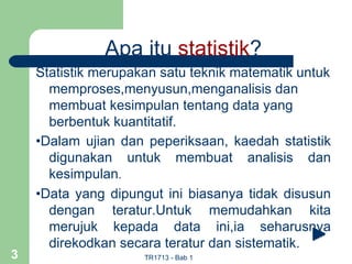 Apa itu statistik?
    Statistik merupakan satu teknik matematik untuk
      memproses,menyusun,menganalisis dan
      membuat kesimpulan tentang data yang
      berbentuk kuantitatif.
    •Dalam ujian dan peperiksaan, kaedah statistik
      digunakan untuk membuat analisis dan
      kesimpulan.
    •Data yang dipungut ini biasanya tidak disusun
      dengan teratur.Untuk memudahkan kita
      merujuk kepada data ini,ia seharusnya
      direkodkan secara teratur dan sistematik.
3                    TR1713 - Bab 1
 