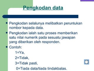 Pengkodan data

   Pengkodan selalunya melibatkan peruntukan
    nombor kepada data.
   Pengkodan ialah satu proses memberikan
    satu nilai numerik pada sesuatu jawapan
    yang diberikan oleh responden.
   Contoh:
       1=Ya,
       2=Tidak,
       3=Tidak pasti,
        0=Tiada data/tiada tindakbalas.
 