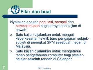 Fikir dan buat

    Nyatakan apakah populasi, sampel dan
       pembolehubah bagi pernyataan kajian di
       bawah:
    2. Satu kajian dijalankan untuk menguji
       keberkesanan teknik baru pengajaran subjek-
       subjek di peringkat SPM sesebuah negeri di
       Malaysia.
    3. Satu kajian dijalankan untuk mengetahui
       tahap pengetahuan komputer bagi pelajar-
       pelajar sekolah rendah di Selangor.

7                   TR1713 - Bab 1
 